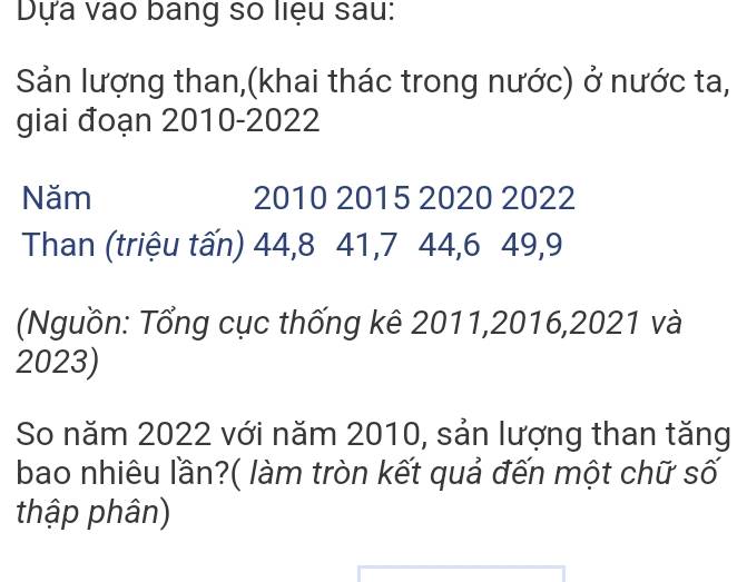 Dựa vào bang số liệu sau: 
Sản lượng than,(khai thác trong nước) ở nước ta, 
giai đoạn 2010-2022 
Năm 2010 2015 2020 2022
Than (triệu tấn) 44, 8 41, 7 44, 6 49, 9
(Nguồn: Tổng cục thống kê 2011, 2016, 2021 và
2023) 
So năm 2022 với năm 2010, sản lượng than tăng 
bao nhiêu lần?( làm tròn kết quả đến một chữ số 
thập phân)