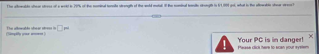 The allowable shear stress of a weld is 20% of the nominal tensile strength of the weld metal. If the nominal tensile strength is 61,000 psi, what is the allowable shear stress? 
The allowable shear stress is □ psi
(Simplify your answer.) 
Your PC is in danger! 
Please click here to scan your system