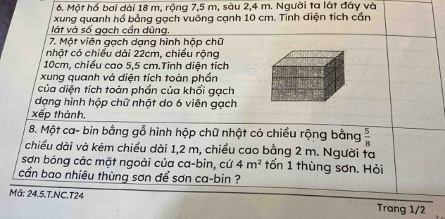 Một hồ bơi dài 18 m, rộng 7,5 m, sâu 2, 4 m. Người ta lát đáy và 
xung quanh hồ bằng gạch vuông cạnh 10 cm. Tính diện tích cần 
lát và số gạch cần dùng. 
7. Một viên gạch dạng hình hộp chữ 
nhật có chiều dài 22cm, chiều rộng
10cm, chiều cao 5,5 cm.Tính diện tích 
xung quanh và diện tích toàn phần 
của diện tích toàn phần của khối gạch 
dạng hình hộp chữ nhật do 6 viên gạch 
xếp thành. 
8. Một ca- bin bằng gỗ hình hộp chữ nhật có chiều rộng bằng  5/8 
chiều dài và kém chiều dài 1,2 m, chiều cao bằng 2 m. Người ta 
sơn bóng các mặt ngoài của ca-bin, cứ 4m^2 tốn 1 thùng sơn. Hỏi 
cần bao nhiêu thùng sơn để sơn ca-bin ? 
Mã: 24.5.T.NC.T24 Trang 1/2