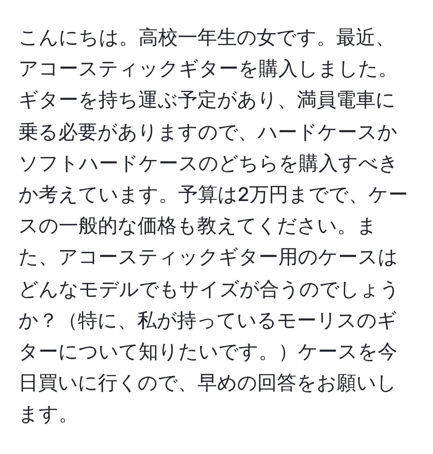 こんにちは。高校一年生の女です。最近、アコースティックギターを購入しました。ギターを持ち運ぶ予定があり、満員電車に乗る必要がありますので、ハードケースかソフトハードケースのどちらを購入すべきか考えています。予算は2万円までで、ケースの一般的な価格も教えてください。また、アコースティックギター用のケースはどんなモデルでもサイズが合うのでしょうか？特に、私が持っているモーリスのギターについて知りたいです。ケースを今日買いに行くので、早めの回答をお願いします。