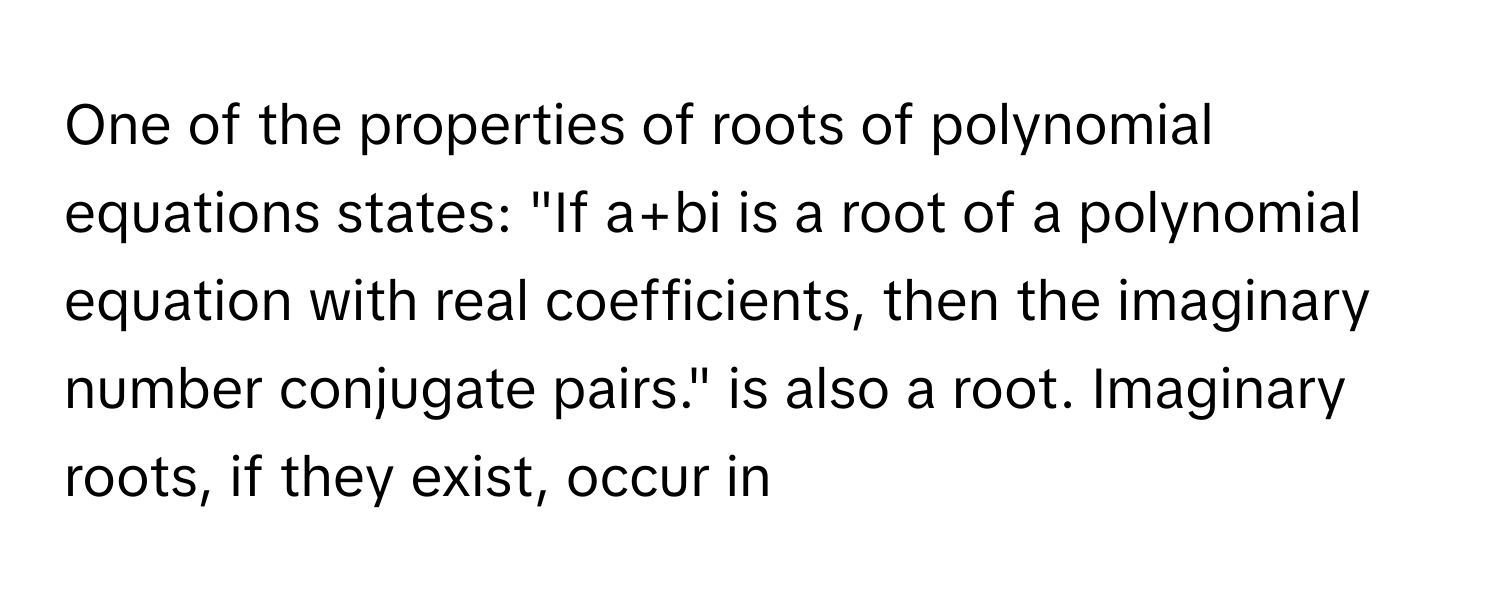 One of the properties of roots of polynomial equations states: "If a+bi is a root of a polynomial equation with real coefficients, then the imaginary number conjugate pairs." is also a root. Imaginary roots, if they exist, occur in