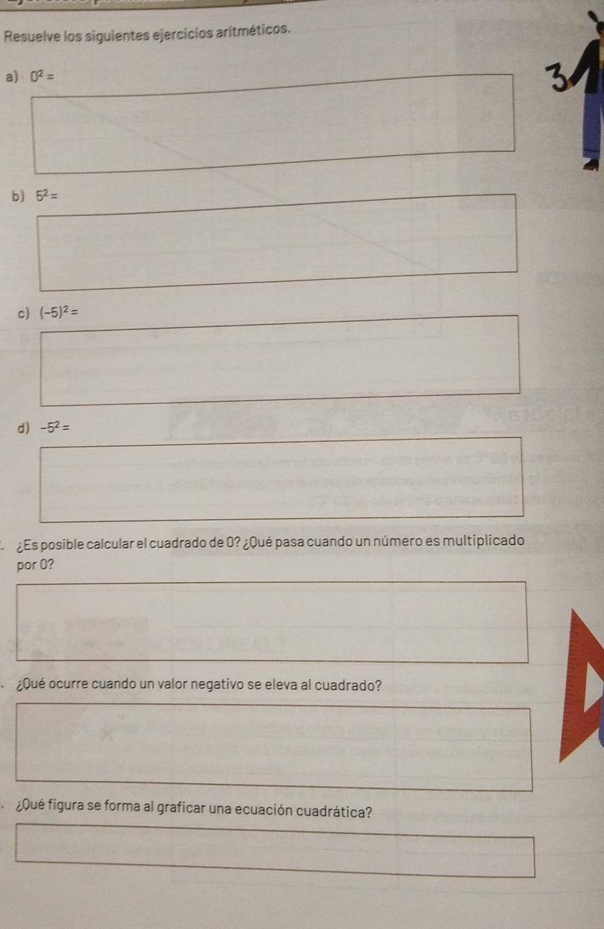 Resuelve los siguientes ejercicios aritméticos. 
a) 0^2=
3 
b) 5^2=
c) (-5)^2=
d) -5^2=
¿Es posible calcular el cuadrado de 0? ¿Qué pasa cuando un número es multiplicado 
por 0? 
¿Qué ocurre cuando un valor negativo se eleva al cuadrado? 
gqué figura se forma al graficar una ecuación cuadrática?