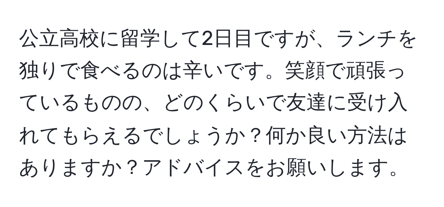 公立高校に留学して2日目ですが、ランチを独りで食べるのは辛いです。笑顔で頑張っているものの、どのくらいで友達に受け入れてもらえるでしょうか？何か良い方法はありますか？アドバイスをお願いします。