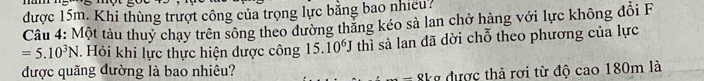 được 15m. Khi thùng trượt công của trọng lực bằng bao nhiều? 
Câu 4: Một tàu thuy chay trên sông theo dường thăng kéo sả lan chở hàng với lực không đổi F
=5.10^3N Hỏi khi lực thực hiện được công 15.10^6J thì sà lan đã dời chỗ theo phương của lực 
được quãng đường là bao nhiêu? 
kg được thả rơi từ độ cao 180m là