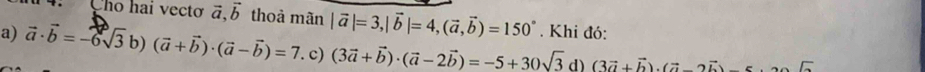 Cho hai vectơ vector a, vector b thoà mãn |vector a|=3, |vector b|=4, (vector a,vector b)=150°. Khi đó:
a) vector a· vector b=-6sqrt(3)b)(vector a+vector b)· (vector a-vector b)=7. c) (3vector a+vector b)· (vector a-2vector b)=-5+30sqrt(3) d) (3vector a+vector b).(vector avector b)