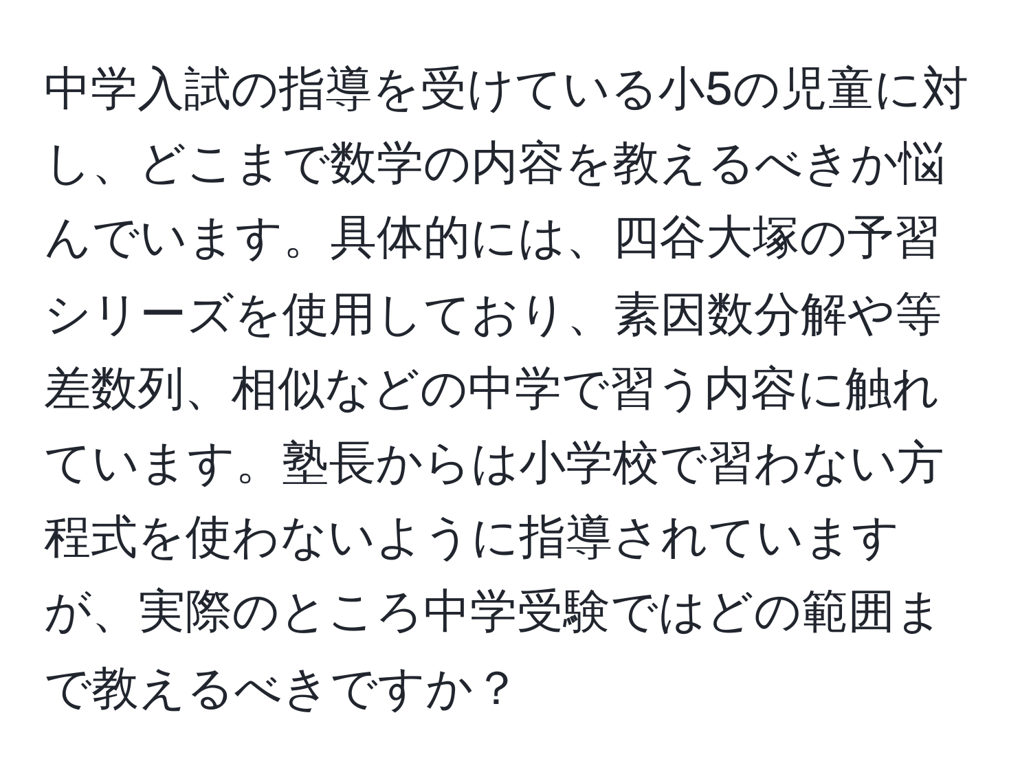 中学入試の指導を受けている小5の児童に対し、どこまで数学の内容を教えるべきか悩んでいます。具体的には、四谷大塚の予習シリーズを使用しており、素因数分解や等差数列、相似などの中学で習う内容に触れています。塾長からは小学校で習わない方程式を使わないように指導されていますが、実際のところ中学受験ではどの範囲まで教えるべきですか？