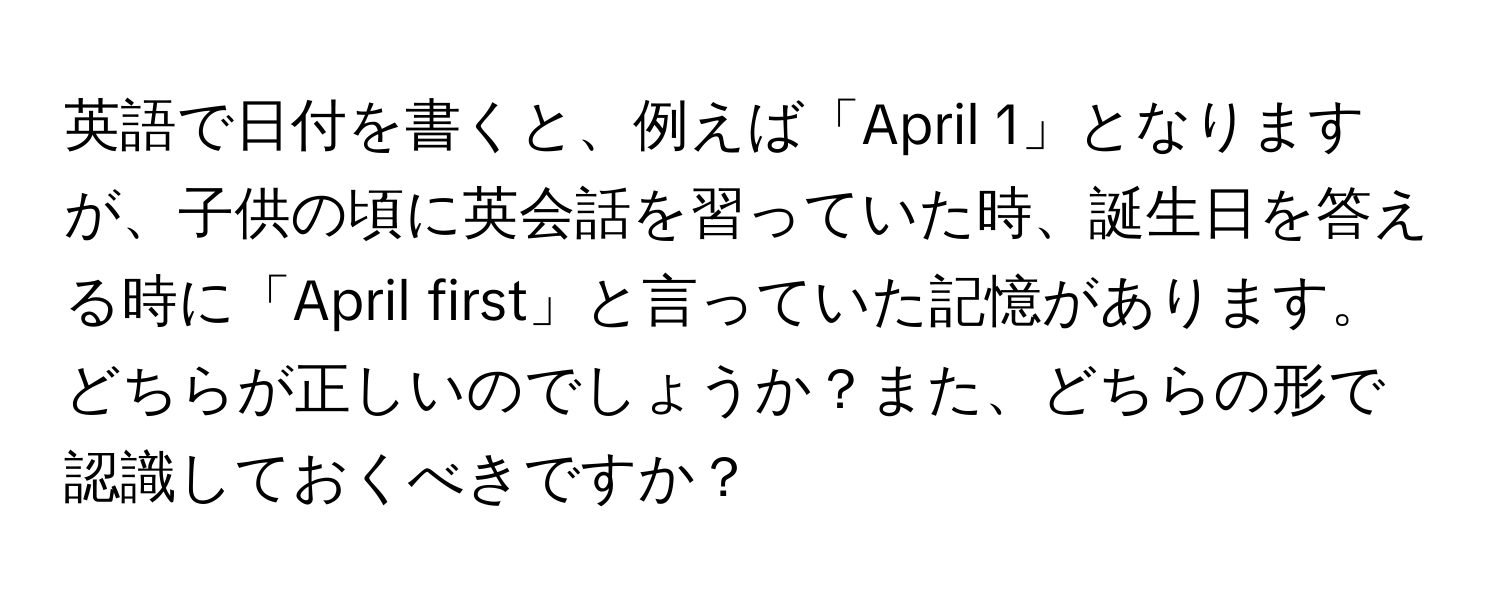 英語で日付を書くと、例えば「April 1」となりますが、子供の頃に英会話を習っていた時、誕生日を答える時に「April first」と言っていた記憶があります。どちらが正しいのでしょうか？また、どちらの形で認識しておくべきですか？