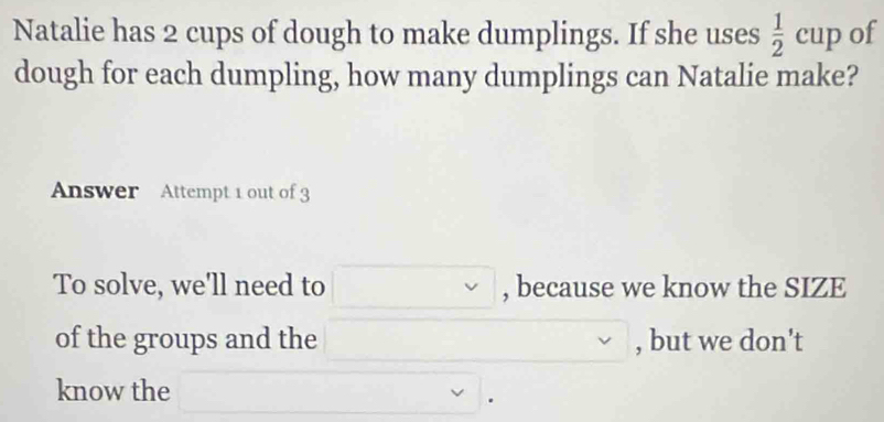 Natalie has 2 cups of dough to make dumplings. If she uses  1/2 cup of 
dough for each dumpling, how many dumplings can Natalie make? 
Answer Attempt 1 out of 3 
To solve, we'll need to □ , because we know the SIZE 
of the groups and the □ , but we don't 
know the _  □ □.