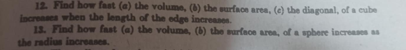 Find how fast (c) the volume, (6) the surface area, (c) the diagonal, of a cube 
increases when the length of the edge increases. 
13. Find how fast (c) the volume, (6) the surface area, of a sphere increases as 
the radius increases.