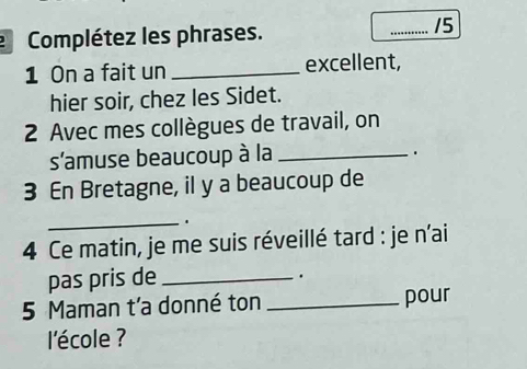 Complétez les phrases. _15 
1 On a fait un _excellent, 
hier soir, chez les Sidet. 
2 Avec mes collègues de travail, on 
s'amuse beaucoup à la_ 
. 
3 En Bretagne, il y a beaucoup de 
_. 
4 Ce matin, je me suis réveillé tard : je n'ai 
pas pris de_ 
. 
5 Maman t'a donné ton _pour 
l'école ?