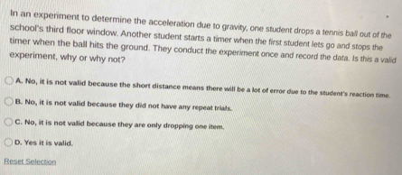 In an experiment to determine the acceleration due to gravity, one student drops a tennis ball out of the
school's third floor window. Another student starts a timer when the first student lets go and stops the
timer when the ball hits the ground. They conduct the experiment once and record the data. Is this a valid
experiment, why or why not?
A. No, it is not valid because the short distance means there will be a lot of error due to the student's reaction time
B. No, it is not valid because they did not have any repeat trials.
C. No, it is not valid because they are only dropping one item
D. Yes it is valid.
Reset Selection