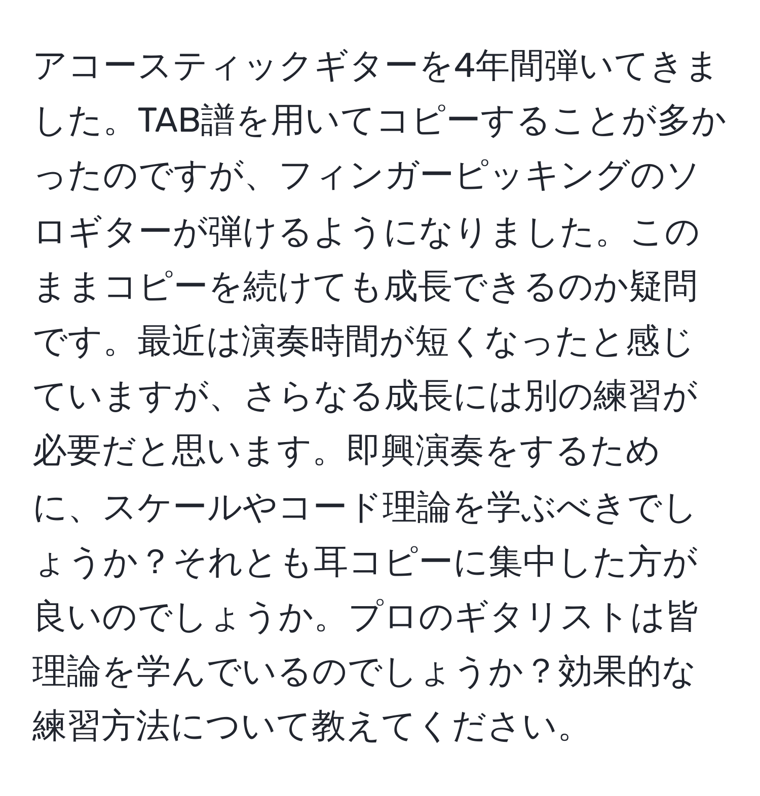 アコースティックギターを4年間弾いてきました。TAB譜を用いてコピーすることが多かったのですが、フィンガーピッキングのソロギターが弾けるようになりました。このままコピーを続けても成長できるのか疑問です。最近は演奏時間が短くなったと感じていますが、さらなる成長には別の練習が必要だと思います。即興演奏をするために、スケールやコード理論を学ぶべきでしょうか？それとも耳コピーに集中した方が良いのでしょうか。プロのギタリストは皆理論を学んでいるのでしょうか？効果的な練習方法について教えてください。