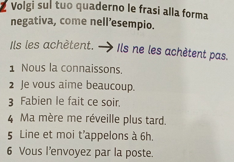 Volgi sul tuo quaderno le frasi alla forma 
negativa, come nell’esempio. 
Ils les achètent. Ils ne les achètent pas. 
1 Nous la connaissons. 
2 Je vous aime beaucoup. 
3 Fabien le fait ce soir. 
4 Ma mère me réveille plus tard. 
5 Line et moi t'appelons à 6h. 
6 Vous l’envoyez par la poste.