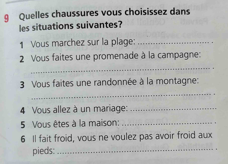 Quelles chaussures vous choisissez dans 
les situations suivantes? 
1 Vous marchez sur la plage:_ 
2 Vous faites une promenade à la campagne: 
_ 
3 Vous faites une randonnée à la montagne: 
_ 
4 Vous allez à un mariage:_ 
5 Vous êtes à la maison:_ 
6 Il fait froid, vous ne voulez pas avoir froid aux 
pieds:_