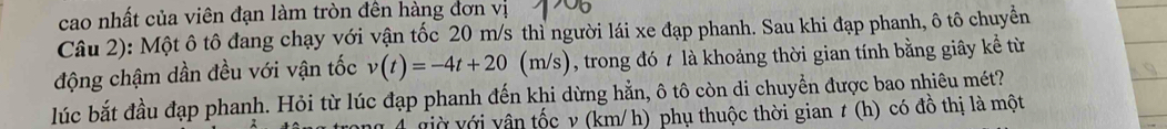 cao nhất của viên đạn làm tròn đên hàng đơn vị 
Câu 2): Một ô tô đang chạy với vận tốc 20 m/s thì người lái xe đạp phanh. Sau khi đạp phanh, ô tô chuyền 
động chậm dần đều với vận tốc v(t)=-4t+20(m/s) , trong đó t là khoảng thời gian tính bằng giây kể từ 
lúc bắt đầu đạp phanh. Hỏi từ lúc đạp phanh đến khi dừng hằn, ô tô còn di chuyển được bao nhiêu mét? 
4 giờ với vân tốc v (km/ h) phụ thuộc thời gian t (h) có đồ thị là một