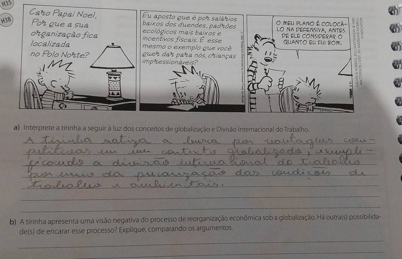 H35 
Eu aposto que é por salários 
baixos dos duendes, padrões 
H38 
ecológicos mais baixos e 
incentivos fiscais. E esse 
mesmo o exemplo que você 
quer dar para nós, crianças 
impressionáveis? 
a) Interprete a tirinha a seguir à luz dos conceitos de globalização e Divisão Internacional do Trabalho. 
_ 
_ 
_ 
_ 
_ 
_ 
_ 
b) A tirinha apresenta uma visão negativa do processo de reorganização econômica sob a globalização. Há outra(s) possibilida- 
de(s) de encarar esse processo? Explique, comparando os argumentos. 
_ 
_