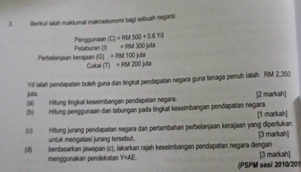 Berikut ialah maklumat makroekonomi bagi sebuah negara: 
Penggunaan (C)=RM500+0.6Yd
Pelaburan (I) =RM300juta
Perbelanjaan kerajaan (G) =RM100juta
Cukai (T) =RM200juta
Yd ialah pendapatan boleh guna dan tingkat pendapatan negara guna tenaga penuh ialah RM 2,350
juta. [2 markah] 
(a) Hitung tingkat keseimbangan pendapatan negara. 
(b) Hitung penggunaan dan tabungan pada tingkat keseimbangan pendapatan negara 
[1 markah] 
(c) Hitung jurang pendapatan negara dan pertambahan perbelanjaan kerajaan yang diperlukan 
untuk mengatasi jurang tersebut. [3 markah] 
(d) berdasarkan jawapan (c), lakarkan rajah keseimbangan pendapatan negara dengan 
menggunakan pendekatan Y=AE. [3 markah] 
(PSPM sesi 2010/201