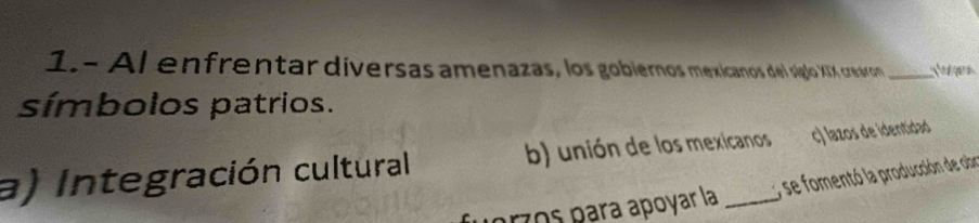 1.- Al enfrentar diversas amenazas, los gobiernos mexicanos del siglo XIX creáron _fogaron
símbolos patrios.
a) Integración cultural b) unión de los mexicanos c) lazos de identidad
se fomentó la producción de obr
przos para apoyar la