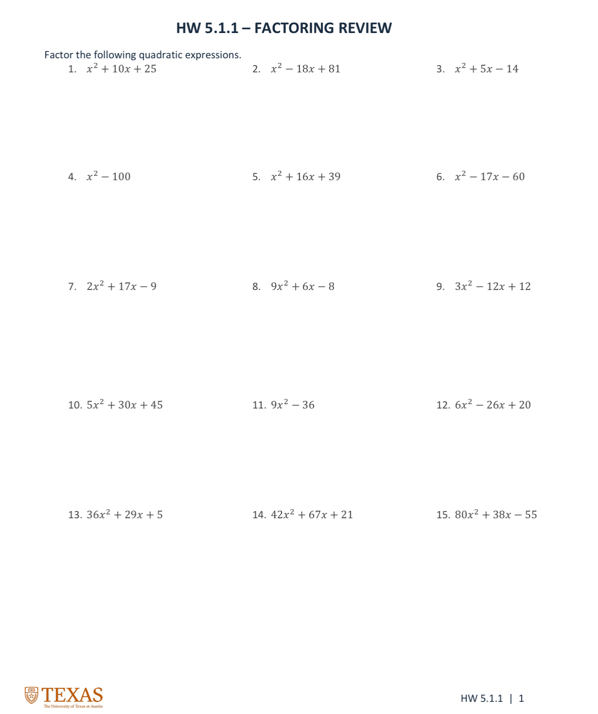 HW 5.1.1 - FACTORING REVIEW 
Factor the following quadratic expressions. 
1. x^2+10x+25 2. x^2-18x+81 3. x^2+5x-14
4. x^2-100 5. x^2+16x+39 6. x^2-17x-60
7. 2x^2+17x-9 8. 9x^2+6x-8 9. 3x^2-12x+12
10. 5x^2+30x+45 11. 9x^2-36 12. 6x^2-26x+20
13. 36x^2+29x+5 14. 42x^2+67x+21 15. 80x^2+38x-55
TEXAS HW 5.1.1 | 1