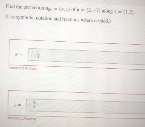 Find the projection u_parallel v=langle x,yrangle of u=langle 2,-7rangle along v=langle 1,2rangle. 
(Use symbolic notation and fractions where needed.)
x=  1· 2/1+4 
Incorrect Answer
y= □ | - 16/5 
Incorrect Answer