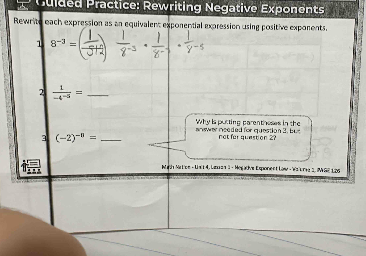 Cuided Practice: Rewriting Negative Exponents 
Rewrito each expression as an equivalent exponential expression using positive exponents. 
1 8^(-3)=
2  1/-4^(-5) = _ 
Why is putting parentheses in the 
answer needed for question 3, but 
3 (-2)^-8= _ 
not for question 2? 
Math Nation - Unit 4, Lesson 1 - Negative Exponent Law - Volume 1, PAGE 126