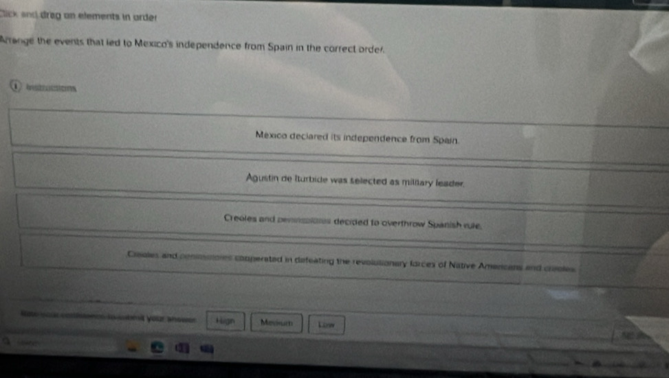 Click and dreg on elements in arder
Arrange the events that led to Mexico's independence from Spain in the correct order.
México deciared its independence from Spain.
Agustin de Iturbide was selected as miliary leader.
Creoles and pemnsplotes decided to overthrow Spanish rule.
Creales and conimsores comperated in defeating the revolutionary forces of Native Amercans and creoles
Rote your verfenes lowbmit your shower Hign Movium Liew