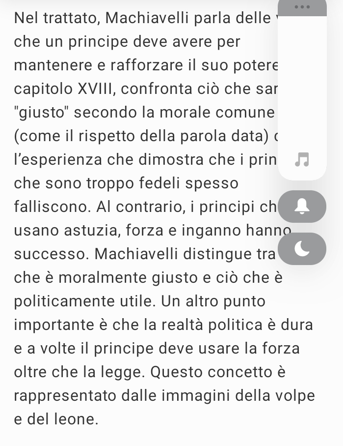 Nel trattato, Machiavelli parla delle 
che un principe deve avere per 
mantenere e rafforzare il suo potere 
capitolo XVIII, confronta ciò che sar 
"giusto" secondo la morale comune 
(come il rispetto della parola data) ( 
l’esperienza che dimostra che i prin 
che sono troppo fedeli spesso 
falliscono. Al contrario, i principi ch 
usano astuzia, forza e inganno hanno 
successo. Machiavelli distingue tra 
che è moralmente giusto e ciò che è 
politicamente utile. Un altro punto 
importante è che la realtà politica è dura 
e a volte il principe deve usare la forza 
oltre che la legge. Questo concetto è 
rappresentato dalle immagini della volpe 
e del leone.