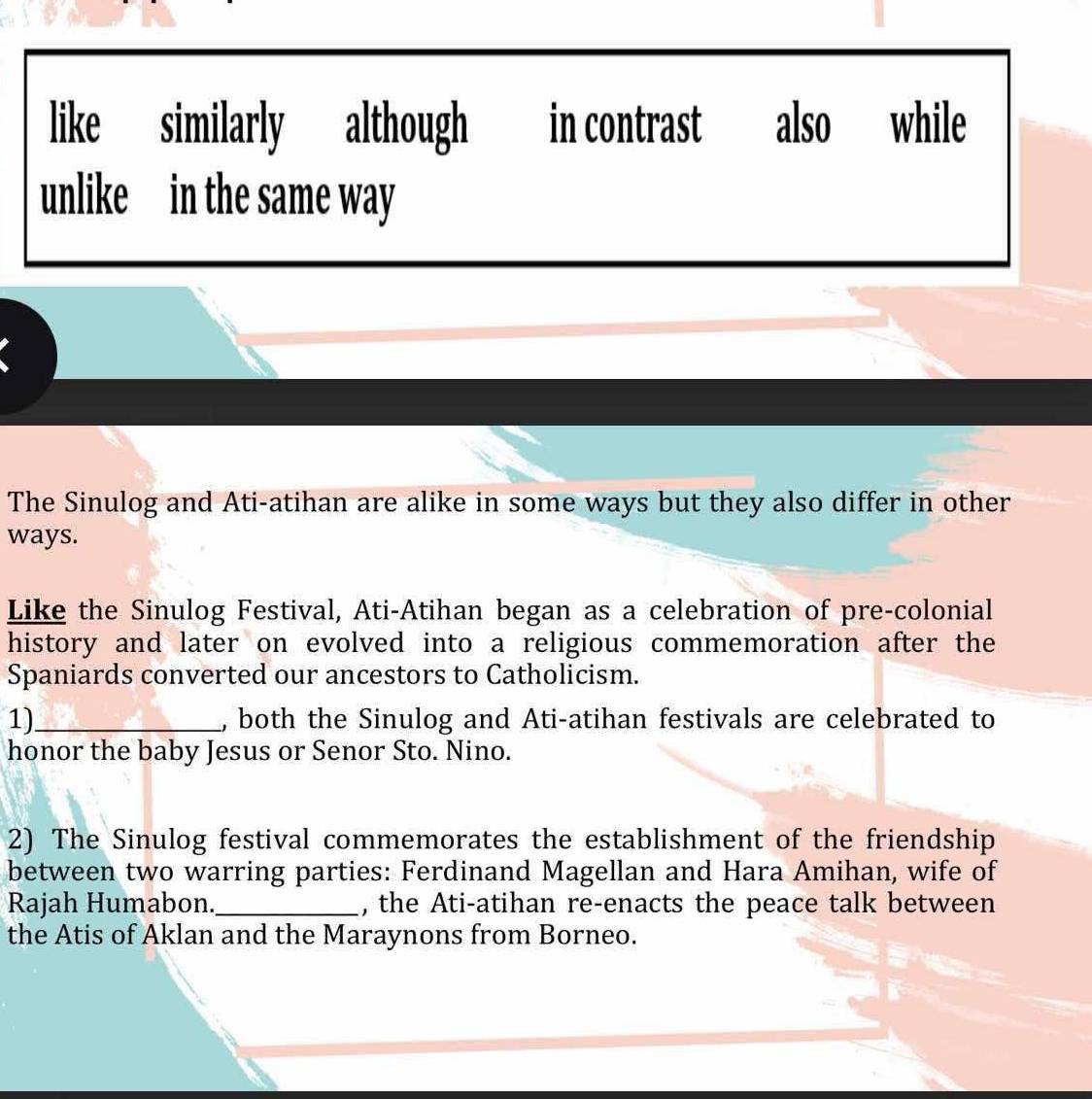 like similarly although in contrast also while 
unlike in the same way 
The Sinulog and Ati-atihan are alike in some ways but they also differ in other 
ways. 
Like the Sinulog Festival, Ati-Atihan began as a celebration of pre-colonial 
history and later on evolved into a religious commemoration after the 
Spaniards converted our ancestors to Catholicism. 
1)_ , both the Sinulog and Ati-atihan festivals are celebrated to 
honor the baby Jesus or Senor Sto. Nino. 
2) The Sinulog festival commemorates the establishment of the friendship 
between two warring parties: Ferdinand Magellan and Hara Amihan, wife of 
Rajah Humabon._ , the Ati-atihan re-enacts the peace talk between 
the Atis of Aklan and the Maraynons from Borneo.