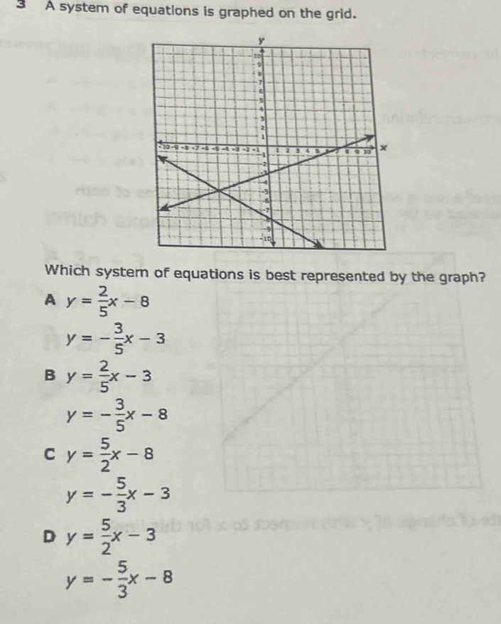 A system of equatlons is graphed on the grid.
Which system of equations is best represented by the graph?
A y= 2/5 x-8
y=- 3/5 x-3
B y= 2/5 x-3
y=- 3/5 x-8
C y= 5/2 x-8
y=- 5/3 x-3
D y= 5/2 x-3
y=- 5/3 x-8