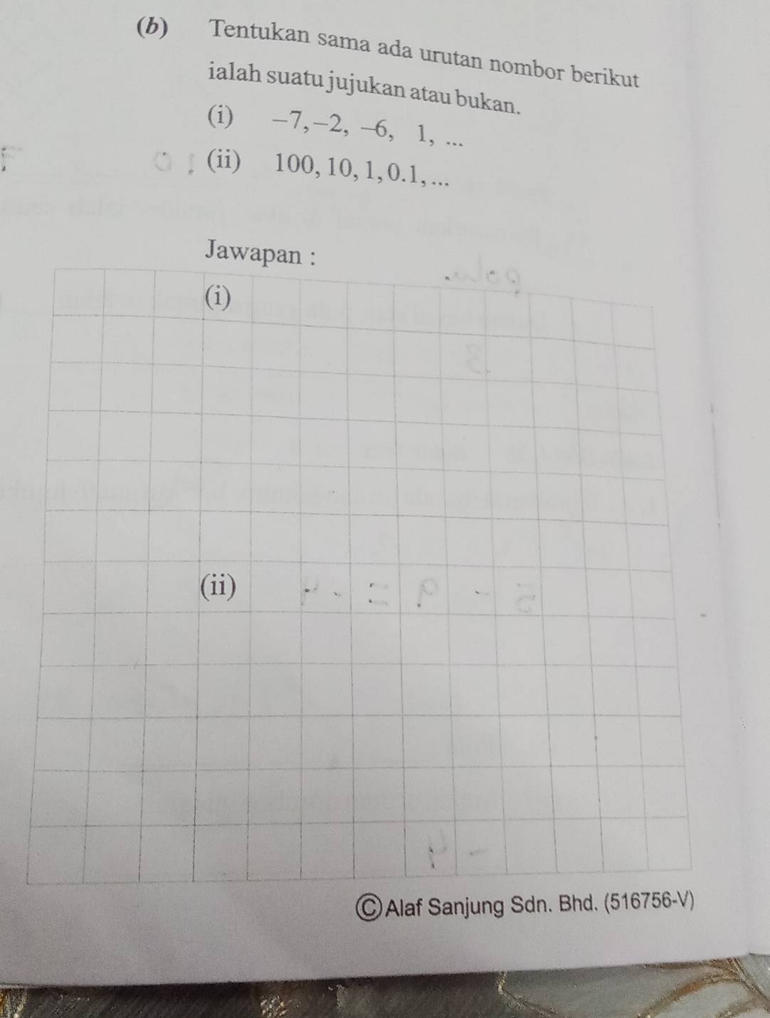 Tentukan sama ada urutan nombor berikut 
ialah suatu jujukan atau bukan. 
(i) −7, −2, -6, 1, ... 
(ii) 100, 10, 1, 0. 1, ... 
Jawapan : 
(i) 
(ii) 
ⒸAlaf Sanjung Sdn. Bhd. (516756-V)