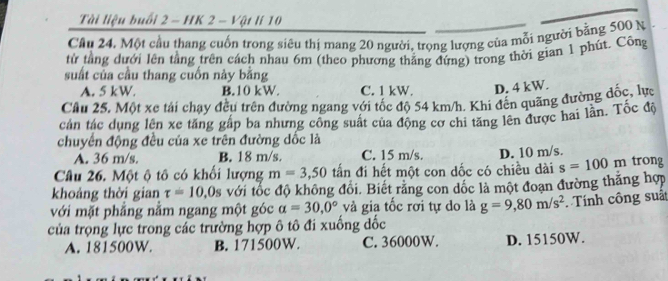 Tài liệu buổi 2 - HK 2 - Vật lí 10
Cầu 24. Một cầu thang cuốn trong siêu thị mang 20 người, trọng lượng của mỗi người bằng 500 N
từ tằng dưới lên tằng trên cách nhau 6m (theo phương thắng đứng) trong thời gian 1 phút. Công
suất của cầu thang cuốn này bằng
A. 5 kW. B. 10 kW. C. 1 kW. D. 4 kW.
Cầu 25, Một xe tái chạy đều trên đường ngang với tốc độ 54 km/h. Khi đến quãng đường đốc, lực
cản tác dụng lên xe tăng gấp ba nhưng công suất của động cơ chi tăng lên được hai lần. Tốc độ
chuyên động đều của xe trên đường dốc là
A. 36 m/s. B. 18 m/s. C. 15 m/s. D. 10 m/s.
Câu 26. Một ộ tô có khổi lượng m=3,50 tấn đi hết một con dốc có chiều dài s=100r n trong
khoảng thời gian tau =10.0s với tốc độ không đổi. Biết rằng con dốc là một đoạn đường thăng hợp
với mặt phẳng nằm ngang một góc alpha =30,0° và gia tốc rơi tự do là g=9,80m/s^2 Tính công suất
của trọng lực trong các trường hợp ô tô đi xuống dốc
A. 181500W. B. 171500W. C. 36000W. D. 15150W.