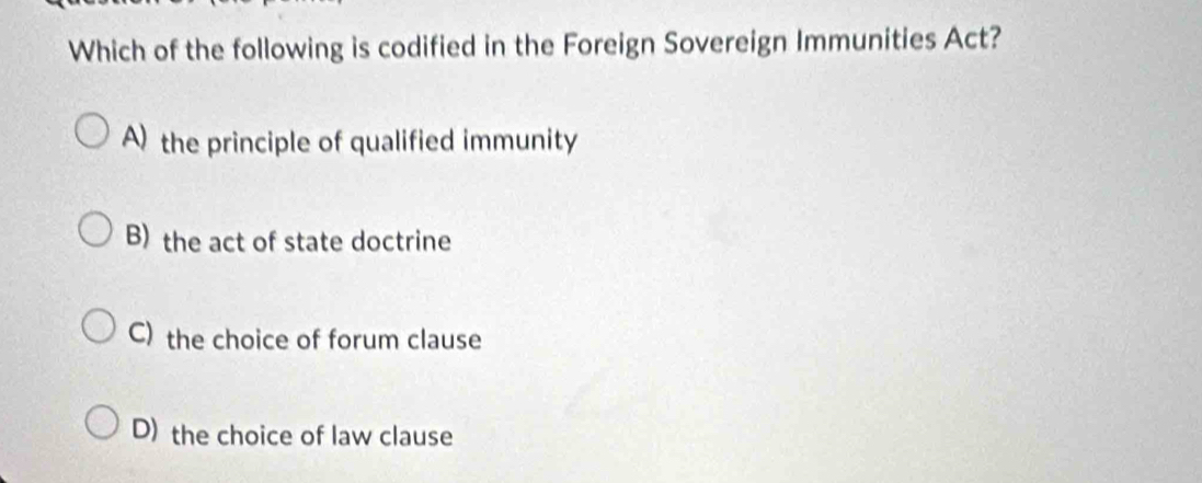 Which of the following is codified in the Foreign Sovereign Immunities Act?
A) the principle of qualified immunity
B) the act of state doctrine
C) the choice of forum clause
D) the choice of law clause