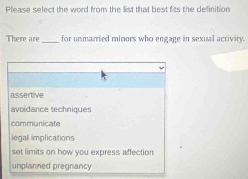 Please select the word from the list that best fits the definition
There are_ for unmarried minors who engage in sexual activity.
assertive
avoidance techniques
communicate
legal implications
set limits on how you express affection
unplanned pregnancy