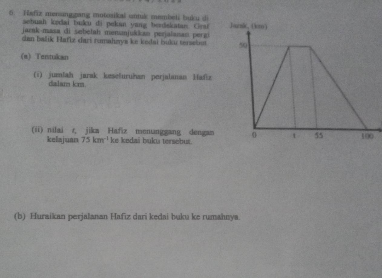 Hafiz menunggang motosikal untuk membeli buku di 
sebuah kedai buku di pekan yang berdekatan. Graf 
jarak-masa di sebelah menunjukkan perjalanan pergi 
dan balik Hafiz dari rumahnya ke kedai buku tersebut 
(a) Tentukan 
(i) jumlah jarak keseluruhan perjalanan Hafiz 
dalam km. 
(ii) nilai r, jika Hafiz menunggang dengan 
kelajuan 75km^(-1) ke kedai buku tersebut. 
(b) Huraikan perjalanan Hafiz dari kedai buku ke rumahnya.