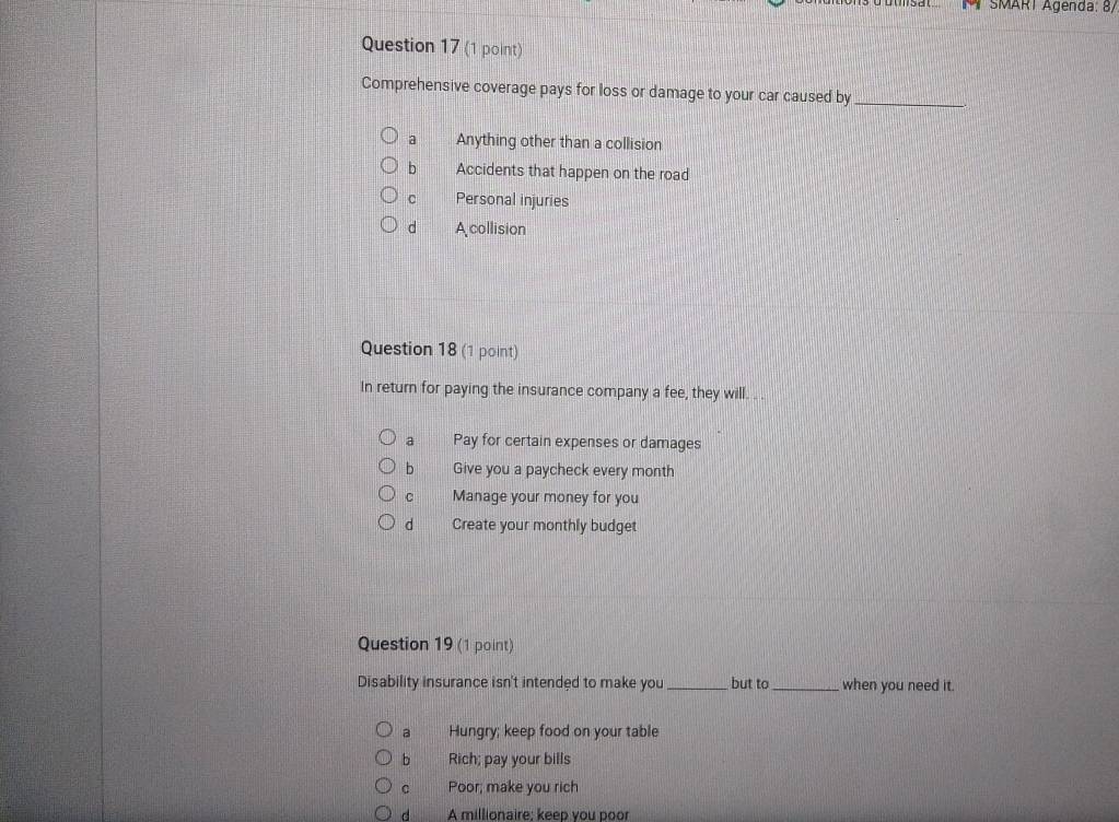 # SMARI Agenda: 8/
Question 17 (1 point)
Comprehensive coverage pays for loss or damage to your car caused by_
a Anything other than a collision
bì Accidents that happen on the road
C Personal injuries
dì A collision
Question 18 (1 point)
In return for paying the insurance company a fee, they will. . .
a Pay for certain expenses or damages
b Give you a paycheck every month
C Manage your money for you
d Create your monthly budget
Question 19 (1 point)
Disability insurance isn't intended to make you _but to_ when you need it.
a Hungry; keep food on your table
bì Rich; pay your bills
C Poor; make you rich
d A millionaire: keep vou poor