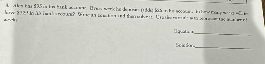 Alex has $95 in his bank account. Every week he deposits (adds) $26 to his account. In how many weeks will he 
have $329 in his bank account? Write an equation and then solve it. Use the variable w to represent the number of
weeks. 
Equation:_ 
Solution:_