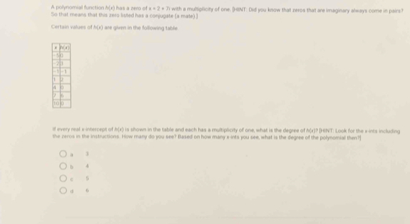 A polynomial function h(x) has a zero of x=2+7i
So that means that this zero listed has a conjugate (a mate).] with a multiplicity of one. [HINT: Did you know that zeros that are imaginary always come in pairs?
Certain values of h(x) are given in the following table.
If every real x-intercept of h(x) is shown in the table and each has a multiplicity of one, what is the degree of h(x)? [HeNT: Look for the x-ints including
the zeros in the instructions. How many do you see? Blased on how many x-ints you see, what is the degree of the polynomial then?]
a 3
b 4
C 5
di 6