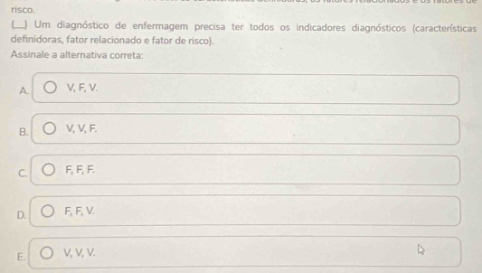 risco.
I_ ) Um diagnóstico de enfermagem precisa ter todos os indicadores diagnósticos (características
definidoras, fator relacionado e fator de risco).
Assinale a alternativa correta:
A. V, F, V.
B. V, V, F.
C. F, F, F.
D. F, F, V.
E. V, V, V.