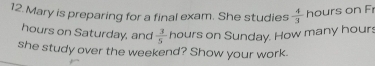 Mary is preparing for a final exam. She studies  4/3  hours on F
hours on Saturday, and  3/5  hours on Sunday. How many hours
she study over the weekend? Show your work.