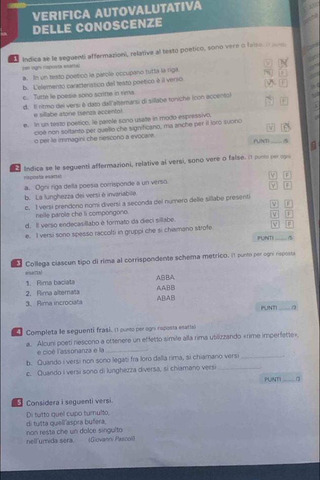 VERIFICA AUTOVALUTATIVA
a DELLE CONOSCENZE
Indica se le seguenti affermazioni, relative al testo poetico, sono vere o false. o put
per ogni risposta esatta)
a. In un testo poetico le parole occupano tutta la riga.
b. L'elemento caratterístico del testo poetico è il verso F
F
c. Tutte le poesie sono scritte in rima
d. Il ritmo dei versi è dato dall altemarsi di sillabe toniche (con accento)
e sillabe atone (senza accento)
e. In un testo poetico, le parole sono usate in modo espressivo,
cioè non soltanto per quello che significano, ma anche per il loro suono
V
o per le immagini che riescono a evocare.
PUNTI _5 5
Indica se le seguenti affermazioni, relative ai versi, sono vere o false. (1 punto per ogni
risposta esattal
V F
a. Ogni riga della poesia corrisponde a un verso.
V F
b. La lunghezza dei versi è invariabile.
c. 1 versi prendono nomi diversi a seconda del numero delle sillabe presenti
V F
nelle parole che li compongono.
d. Il verso endecasillabo è formato da dieci sillabe. M F
e. I versi sono spesso raccolti in gruppi che si chiamano strofe. v F
PUNTI_ 3
* Collega ciascun tipo di rima al corrispondente schema metrico. (1 punto per ogni risposta
esetta)
1. Rima baciata ABBA
2. Rima alternata AABB
3. Rima incrociata ABAB
PUNTI _/3
4 Completa le seguenti frasi. (1 punto per ogni risposta esatta)
a. Alcuni poeti riescono a ottenere un effetto simile alla rima utilizzando «rime imperfette»,
e cioè l'assonanza e la_
b. Quando i versi non sono legati fra loro dalla rima, si chiamano versi_
c. Quando i versi sono di lunghezza diversa, si chiamano versi _.
PUNTI _/3
Considera i seguenti versi.
Di tutto quel cupo tumulto,
di tutta quell'aspra bufera,
non resta che un dolce singulto
nell'umida sera. (Giovanni Pascoli)