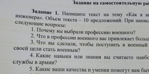 Βадание на самостоятельную ра 
Βадание 1. Напишιите текст на тему «Как я ви 
инженера». Объем τекста - 10 предложений. При напис 
следуюшие вопросы: 
1. Почему вы выбрали профессиюо военного? 
2. Чτо в профессии военного вас привлекает больи 
3. Что вы слелали, чтобы поступить в военный 
cboeй цели стать военным? 
4. Какие навыки или знания вы считаете наибс 
службы в армии? 
5. Какие ваши качества и умения помогут вам бы