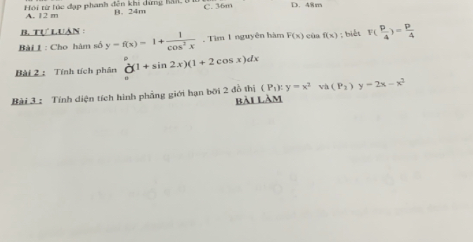 Hội từ lúc đạp phanh đên khi dừng hàn, 8 C. 36m D. 48m
A. 12 m B. 24m
B. Tự LUâN :
Bài 1 : Cho hàm số y=f(x)=1+ 1/cos^2x . Tìm 1 nguyên hàm F(x)ciaf(x); biết F( p/4 )= p/4 
Bài 2 : Tính tích phân _0^(p(1+sin 2x)(1+2cos x)dx
Bài 3 : Tính diện tích hình phẳng giới hạn bởi 2 đồ thị (P_1)):y=x^2 và (P_2)y=2x-x^2
bài làm