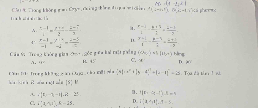 (z=3+3)
Câu 8: Trong không gian Oxyz , đường thẳng đi qua hai điểm A(1;-3;5), B(2;-1;7) có phương
trình chính tắc là
B.
A.  (x-1)/1 = (y+3)/2 = (z-7)/2 .  (x-1)/1 = (y+3)/2 = (z-5)/-2 .
D.
C.  (x-1)/-1 = (y+3)/-2 = (z-5)/-2 .  (x+1)/1 = (y-3)/2 = (z+5)/-2 . 
Câu 9: Trong không gian Oxyz , góc giữa hai mặt phẳng (Oxy) và (Oyz) bằng
B. 45°
C. 60°
A. 30° D. 90°
Câu 10: Trong không gian Oxyz, cho mặt cầu (S): x^2+(y-4)^2+(z-1)^2=25. Tọa độ tâm I và
bán kính R của mặt cầu (S) là
A. I(0;-4;-1), R=25.
B. I(0;-4;-1), R=5.
D.
C. I(0;4;1), R=25. I(0;4;1), R=5.