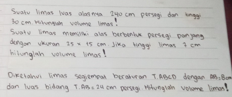 Suatu limas luas alasnya 240 cm persegi dan tinggi
30 cm. Hitunglan volume limas! 
Suatu limas memillki alas berbenfuk persegi panyang 
dengan vkuran 25* 15cm. Jika tinggi limas + cm
hitonglah volume limas! 
Diketahvi limas segiempat beraturan T. ABCD dengan AB=8cm
dan luas bidang T.AB=24cm persegi. Hitunglah volume limas!