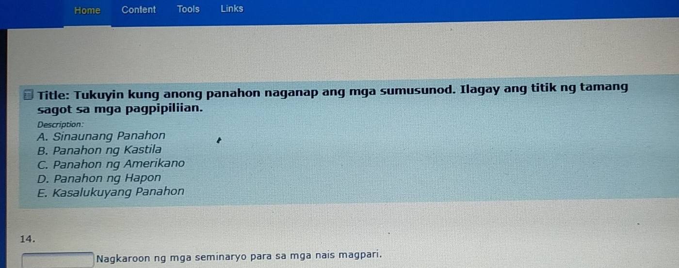 Home Content Tools Links
Title: Tukuyin kung anong panahon naganap ang mga sumusunod. Ilagay ang titik ng tamang
sagot sa mga pagpipiliian.
Description:
A. Sinaunang Panahon
B. Panahon ng Kastila
C. Panahon ng Amerikano
D. Panahon ng Hapon
E. Kasalukuyang Panahon
14.
Nagkaroon ng mga seminaryo para sa mga nais magpari.