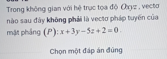 Trong không gian với hệ trục tọa độ Oxyz , vectơ 
nào sau đây không phải là vectơ pháp tuyến của 
mặt phẳng (P):x+3y-5z+2=0. 
Chọn một đáp án đúng