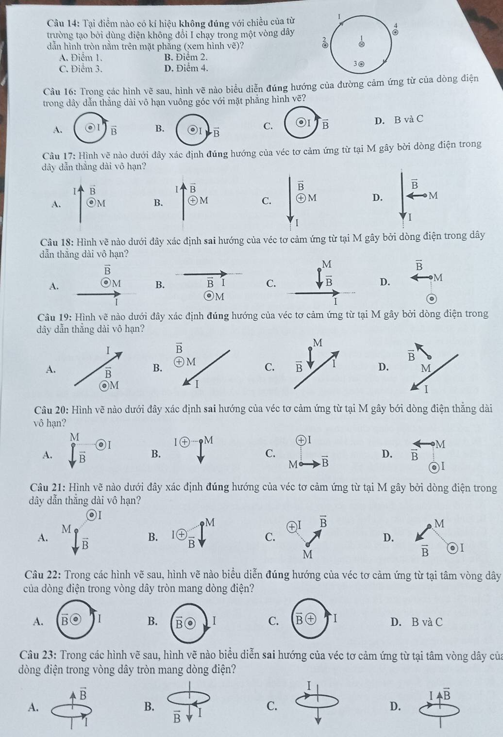 Tại điểm nào có kí hiệu không đúng với chiều của từ 1
trường tạo bởi dùng điện không đổi I chạy trong một vòng dây
 1/∈fty  
dẫn hình tròn nằm trên mặt phăng (xem hình vẽ)?
A. Điểm 1. B. Điểm 2.
C. Điểm 3. D. Điểm 4.
30
Cầu 16: Trong các hình vẽ sau, hình vẽ nào biểu diễn đúng hướng của đường cảm ứng từ của dòng điện
trong dây dẫn thẳng dài vô hạn vuông góc với mặt phẳng hình vẽ?
A. B. C. overline B D. B và C
Câu 17 : Hình vẽ nào dưới đây xác định đúng hướng của véc tơ cảm ứng từ tại M gây bời dòng điện trong
dây dẫn thắng dài vô hạn?
vector B
Ⅰ vector B
A. odot M B. odot M D. downarrow beginarrayr overline B 1endarray overleftrightarrow Rightarrow M
C. overset overline Bboxed +M

Câu 18: Hình vẽ nào dưới đây xác định sai hướng của véc tơ cảm ứng từ tại M gây bởi dòng điện trong dây
dẫn thắng dài vô hạn?
overline B
overline B
A.
B. B overline D C. ∈t _B D. M
O M
Câu 19 : Hình vẽ nào dưới đây xác định đúng hướng của véc tơ cảm ứng từ tại M gây bởi dòng điện trong
dây dẫn thắng dài vô hạn?
A.B.
CD
Câu 20: Hình vẽ nào dưới đây xác định sai hướng của véc tơ cảm ứng từ tại M gây bới dòng điện thẳng dài
vô hạn?
I en p^M
A.  M/sqrt(B) odot I B. C. overline B D.  arrow /B to M
M
2)
Câu 21: Hình vẽ nào dưới đây xác định đúng hướng của véc tơ cảm ứng từ tại M gây bởi dòng điện trong
dây dẫn thẳng dài vô hạn?
◎I
㊉I vector B M
B.
A. Mgfrac overline B ^lfrac +^-j^1^- C. D.
M
overline B
Câu 22: Trong các hình vẽ sau, hình vẽ nào biểu diễn đúng hướng của véc tơ cảm ứng từ tại tâm vòng dây
của dòng điện trong vòng dây tròn mang dòng điện?
B C
A.D. B và C
Câu 23: Trong các hình vẽ sau, hình vẽ nào biểu diễn sai hướng của véc tơ cảm ứng từ tại tâm vòng dây của
dòng điện trong vòng dây tròn mang dòng điện?
I
vector B
IAoverline B
A.
B. I
C.
D.
vector B