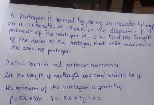 A pentagen 1s fermed by placing an ises cales triong
an a nectangle, as shown in the diagrom. If H
perimeter of the pentagen is no in. find the Rength
of the sudes of the pentagon that wile maximize
the aneor op pentagen
Define variable and permeter constraints
Ret the Rength of nectangle box and widh be y
the perimeter of the pentagen is given by
P=2x+3y 50, 2x+3y=10