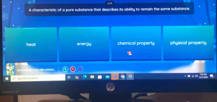 12/16
A characteristic of a pure substance that describes its ability to remain the same substance.
heat energy chemical property physical property
MUMGAD FUAD BIN GHAZA_
Type here to search pt