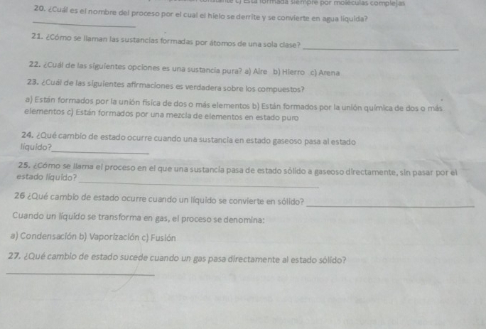 ante t) Esta formada sièmpre por moléculas complelas
20. ¿Cuál es el nombre del proceso por el cual el hielo se derrite y se convierte en agua líquida?
_
_
21. ¿Cómo se llaman las sustancías formadas por átomos de una sola clase?
22. ¿Cuál de las siguientes opciones es una sustancia pura? a) Aire b) Hierro c) Arena
23. ¿Cuál de las siguientes afirmaciones es verdadera sobre los compuestos?
a) Están formados por la unión física de dos o más elementos b) Están formados por la unión química de dos o más
elementos c) Están formados por una mezcia de elementos en estado puro
24. ¿Qué cambio de estado ocurre cuando una sustancia en estado gaseoso pasa al estado
líquido?
_
_
25. ¿Cómo se llama el proceso en el que una sustancia pasa de estado sólido a gaseoso directamente, sin pasar por el
estado líquido?
26 ¿Qué cambio de estado ocurre cuando un líquido se convierte en sólido?
_
Cuando un líquído se transforma en gas, el proceso se denomina:
a) Condensación b) Vaporización c) Fusión
27. ¿Qué cambio de estado sucede cuando un gas pasa directamente al estado sólido?
_